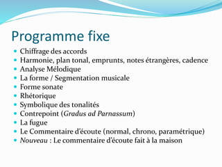 Programme fixe
 Chiffrage des accords
 Harmonie, plan tonal, emprunts, notes étrangères, cadence
 Analyse Mélodique
 La forme / Segmentation musicale
 Forme sonate
 Rhétorique
 Symbolique des tonalités
 Contrepoint (Gradus ad Parnassum)
 La fugue
 Le Commentaire d’écoute (normal, chrono, paramétrique)
 Nouveau : Le commentaire d’écoute fait à la maison
 