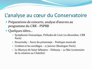 L’analyse au cœur du Conservatoire
 Préparations de concerts, analyse d’œuvres au
programme du CRR - PSPBB
 Quelques idées…
 Symphonie Fantastique, Préludes de Liszt (10 décembre, CRR
Paris)
 Strawinsky – Sacre du printemps – Poétique musicale
 L’enfant et les sortilèges – 21 Janvier (Boulogne-Paris)
 Le Martyre de Saint Sébatien – Debussy – 22 Mai (centenaire
de la création au Châtelet)
 