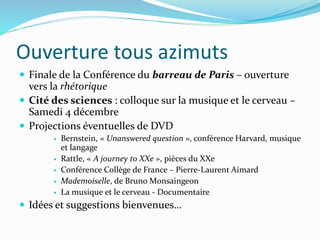 Ouverture tous azimuts
 Finale de la Conférence du barreau de Paris – ouverture
vers la rhétorique
 Cité des sciences : colloque sur la musique et le cerveau –
Samedi 4 décembre
 Projections éventuelles de DVD
 Bernstein, « Unanswered question », conférence Harvard, musique
et langage
 Rattle, « A journey to XXe », pièces du XXe
 Conférence Collège de France – Pierre-Laurent Aimard
 Mademoiselle, de Bruno Monsaingeon
 La musique et le cerveau - Documentaire
 Idées et suggestions bienvenues…
 