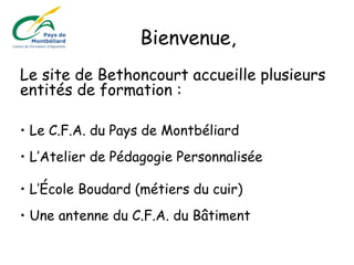 Le site de Bethoncourt accueille plusieurs
entités de formation :
• Le C.F.A. du Pays de Montbéliard
• L’Atelier de Pédagogie Personnalisée
• L’École Boudard (métiers du cuir)
• Une antenne du C.F.A. du Bâtiment
Bienvenue,
 