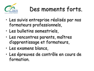 Des moments forts.Des moments forts.
• Les suivis entreprise réalisés par nosLes suivis entreprise réalisés par nos
formateurs professionnels,formateurs professionnels,
• Les bulletins semestriels,Les bulletins semestriels,
• Les rencontres parents, maîtresLes rencontres parents, maîtres
d’apprentissage et formateurs,d’apprentissage et formateurs,
• Les examens blancs,Les examens blancs,
• Les épreuves de contrôle en cours deLes épreuves de contrôle en cours de
formation.formation.
 