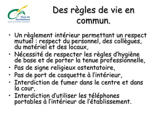 Des règles de vie enDes règles de vie en
commun.commun.
• Un règlement intérieur permettant un respectUn règlement intérieur permettant un respect
mutuel : respect du personnel, des collègues,mutuel : respect du personnel, des collègues,
du matériel et des locaux,du matériel et des locaux,
• Nécessité de respecter les règles d’hygièneNécessité de respecter les règles d’hygiène
de base et de porter la tenue professionnelle,de base et de porter la tenue professionnelle,
• Pas de signe religieux ostentatoire,Pas de signe religieux ostentatoire,
• Pas de port de casquette à l’intérieur,Pas de port de casquette à l’intérieur,
• Interdiction de fumer dans le centre et dansInterdiction de fumer dans le centre et dans
la cour,la cour,
• Interdiction d’utiliser les téléphonesInterdiction d’utiliser les téléphones
portables à l’intérieur de l’établissement.portables à l’intérieur de l’établissement.
 