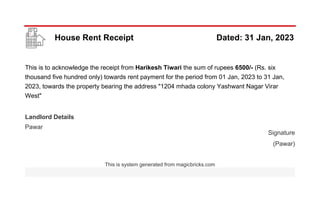 House Rent Receipt Dated: 31 Jan, 2023
This is to acknowledge the receipt from Harikesh Tiwari the sum of rupees 6500/- (Rs. six
thousand five hundred only) towards rent payment for the period from 01 Jan, 2023 to 31 Jan,
2023, towards the property bearing the address "1204 mhada colony Yashwant Nagar Virar
West"
Landlord Details
Pawar
Signature
(Pawar)
This is system generated from magicbricks.com
 