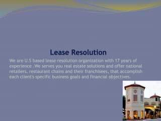 We are U.S based lease resolution organization with 17 years of
experience .We serves you real estate solutions and offer national
retailers, restaurant chains and their franchisees, that accomplish
each client's specific business goals and financial objectives.
 