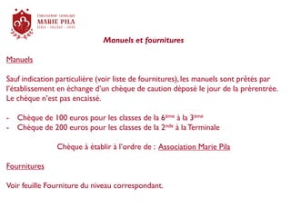 Manuels et fournitures
Manuels
Sauf indication particulière (voir liste de fournitures), les manuels sont prêtés par
l’établissement en échange d’un chèque de caution déposé le jour de la prérentrée.
Le chèque n’est pas encaissé.
- Chèque de 100 euros pour les classes de la 6ème à la 3ème
- Chèque de 200 euros pour les classes de la 2nde à la Terminale
Chèque à établir à l’ordre de : Association Marie Pila
Fournitures
Voir feuille Fourniture du niveau correspondant.
 