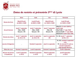 Dates de rentrée et prérentrée 3ème & Lycée
3ème 2nde 1ère Terminale
Remise des livres
Mardi 30 août
de 8h30 à 12h00
Lundi 29 août
de 8h30 à 12h00
Mardi 30 août
de 13h30 à 15h30
Lundi 29 août
de 13h30 à 15h30
Accueil Internat
Jeudi 1er septembre
Filles : 13h30
Garçons : 14h
Jeudi 1er septembre
Filles : 12h30
Garçons : 13h
Jeudi 1er septembre
Filles : 8h
Garçons : 9h
FillesTS : 31 août 12h30 ou
lundi 5 sept.
FillesTL/ES : 1er sept. 7h30
GarçonsTL/ES : 1er sept. 8h30
GarçonsTS : lundi 5 sept. 7h30
Rentrée des élèves
Jeudi 1er septembre
de 15h à 17h
Jeudi 1er septembre
de 14h à 17h
Jeudi 1er septembre
10h
TL / ES : Jeudi 1er septembre
de 9h à 11h
Journée d’intégration _ Vendredi 2 septembre Jeudi 1er septembre
TL / ES : vendredi 2 septembre
à Aix
TS : du mercredi 31 août au
samedi 3 septembre :
stage géologie Briançon
Début des cours Vendredi 2 septembre Lundi 5 septembre Vendredi 2 septembre Lundi 5 septembre
Réunion de parents
à l’auditorium
Lundi 5 septembre
à 17h15
Vendredi 9 septembre
à 17h15
Mardi 6 septembre
à 17h15
Jeudi 8 septembre
à 17h15
 