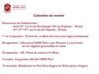 Calendrier de rentrée
Réouverture de l’établissement :
- lycée-3ème sur le site Saint-Joseph, 105 rue Duplessis : 18 août
- 6ème-5ème-4ème sur le site de l’Aqueduc : 29 août
1er et 2 septembre : Prérentrée et début des cours (voir pages précédentes)
20 septembre : « Rencontre MARIE PILA » avec Monsieur J.-Louis Auduc
sur les inégalités garçons/filles en classe
23 septembre – 18h : Messe de rentrée à St Siffrein
7 octobre : Inauguration officielle MARIE PILA
19 novembre : Béatification du Père Marie-Eugène de l’Enfant-Jésus à Avignon
 