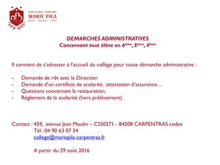 DEMARCHES ADMINISTRATIVES
Concernant tout élève en 6ème, 5ème, 4ème
Il convient de s’adresser à l’accueil du collège pour toute démarche administrative :
- Demande de rdv avec la Direction
- Demande d’un certificat de scolarité, attestation d’assurance…
- Questions concernant la restauration;
- Règlement de la scolarité (hors prélèvement).
Contact : 459, avenue Jean Moulin – CS50271 - 84208 CARPENTRAS cedex
Tél : 04 90 63 07 54
college@mariepila-carpentras.fr
A partir du 29 août 2016
 