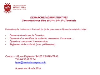 DEMARCHES ADMINISTRATIVES
Concernant tout élève de 3ème, 2nde, 1ère,Terminale
Il convient de s’adresser à l’accueil du lycée pour toute démarche administrative :
- Demande de rdv avec la Direction
- Demande d’un certificat de scolarité, attestation d’assurance…
- Questions concernant la restauration;
- Règlement de la scolarité (hors prélèvement).
Contact : 105, rue Duplessis - 84200 CARPENTRAS
Tél : 04 90 63 07 54
lycee@mariepila-carpentras.fr
A partir du 18 août 2016
 