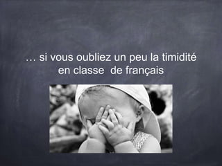 … si vous oubliez un peu la timidité
en classe de français
 
