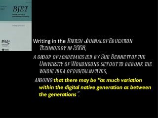 Writing in the  British Journal of Education Technology in 2008,  a group of academics led by Sue Bennett of the University of Wollongong set out to debunk the whole idea of digital natives, arguing  that there may be “as much variation within the digital native generation as between the generations ”.  