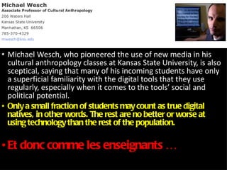Michael Wesch, who pioneered the use of new media in his cultural anthropology classes at Kansas State University, is also sceptical, saying that many of his incoming students have only a superficial familiarity with the digital tools that they use regularly, especially when it comes to the tools’ social and political potential.  Only a small fraction of students may count as true digital natives, in other words. The rest are no better or worse at using technology than the rest of the population. Et donc comme les enseignants … 