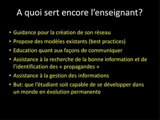 A quoi sert encore l’enseignant? Guidance pour la création de son réseau Propose des modèles existants (best practices) Education quant aux façons de communiquer Assistance à la recherche de la bonne information et de l’identification des « propagandes » Assistance à la gestion des informations But: que l’étudiant soit capable de se développer dans un monde en évolution permanente 