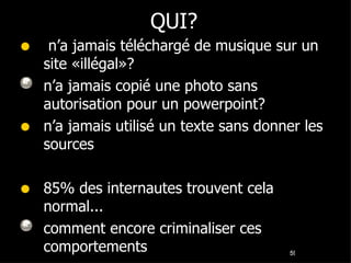 QUI? n’a jamais téléchargé de musique sur un site «illégal»? n’a jamais copié une photo sans autorisation pour un powerpoint? n’a jamais utilisé un texte sans donner les sources 85% des internautes trouvent cela normal... comment encore criminaliser ces comportements  
