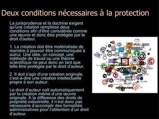 Deux conditions nécessaires à la protection La jurisprudence et la doctrine exigent qu'une création remplisse deux conditions afin d'être considérée comme une œuvre et donc être protégée par le droit d'auteur.  1. La création doit être matérialisée de manière à pouvoir être communiquée à autrui. Une idée, un concept, une méthode de travail ou une théorie scientifique ne peut donc en tant que telle être protégée par le droit d'auteur. 2  Il doit s'agir d'une création originale, c'est-à-dire une création intellectuelle propre à son auteur. Le droit d’auteur naît automatiquement par la création même d’une œuvre originale. A la différence des droits de propriété industrielle, il n’est donc pas nécessaire d’accomplir des formalités administratives pour l’obtention d’un droit d’auteur.   