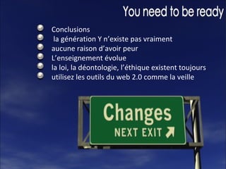 Conclusions la génération Y n’existe pas vraiment aucune raison d’avoir peur L’enseignement évolue la loi, la déontologie, l’éthique existent toujours utilisez les outils du web 2.0 comme la veille 