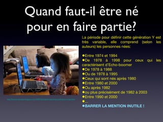Quand faut-il être né pour en faire partie? L a période pour définir cette génération Y est très variable, elle comprend (selon les auteurs) les personnes nées: Entre 1974 et 1994  De 1978 à 1998 pour ceux qui les caractérisent d’Echo-boomer De 1978 à 1988 Ou de 1978 à 1995 Ceux qui sont nés après 1980  Entre 1980 et 2000 Ou après 1982 ou plus précisément de 1982 à 2003 Entre 1990 et 2000 ... BARRER LA MENTION INUTILE ! http://funnyscrapcodes.blogspot.com/2009/10/embed-code-funny-stuff-funny-scraps.html 
