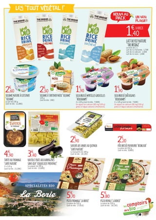 un vrai
plaisir !
1€
,40
LABRICK
1€
,90 1€
,90
2€
,90 2€
,20
2€
,60 2€
,50
sojabrassémyrtillesgroseilles
"biochamps"
2 x 125 g (soit le kilo : 7,60€)
Un apport en calcium (80 mg/100 g)
grâce à l’algue calcaire Lithothamne.
sojabrasséchâtaignes
"biochamps"
2 x 125 g (soit le kilo : 7,60€)
Un apport en calcium (80 mg/100 g)
grâce à l’algue calcaire Lithothamne.
4€
,90
tartesaufromage
"cartenature"
2 x 115 g
(soit le kilo : 21,30€)
saveursdesandesauquinoa
"cartenature"
La barquette de 160 g
(soit le kilo : 18,13€)
pâtebriséepurbeurre"biobleud"
La pièce de 250 g
(soit le kilo : 8,80€)
3€
,40
raviolifraisauxaubergines
sansœuf"coquelicotprovence"	
Le paquet de 250 g
(soit le kilo : 13,60€)
sojaminatureàcuisiner
"sojami"
Le pot de 235 g
(soit le kilo : 11,06€)
sojamiàtartinernoix"sojami"
125 g
(soit le kilo : 20€)
LES "tout végétal !"
laitderiznature
"thebridge"La brick de 1 L.
Lait de riz d'amande : 1,70€
Lait de riz calcium : 1,50€
Lait de riz coco : 1,90€
5€
,70 5€
,80
pizzafromage"laborie"
La pièce de 320 g
(soit le kilo : 17,81€)
pizzaroyale"laborie"
La pièce de 320 g
(soit le kilo : 18,13€)
NOUVEAU
PACK
 