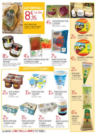 c'est possible !aux comptoirs, le bio TOUS LES JOURS
steackhachépurbœuf5%mg
"lepaysanbio"
Origine France.
250 g (soit le kilo : 19,80€)
probiotic'kauxfruits
"fermedurr"
Le pot de 170 g
(soit le kilo : 10€)
dessertauchocolat
"tantehélène"
4 x 115 g
(soit le kilo : 4,78€)
bifidussaveurcitron
"tantehélène"
4 x 125 g
(soit le kilo : 3,60€)
camembert"lemontsûrais"
La pièce de 250 g
(soit le kilo : 11,80€)
coulommiers"lemontsûrais"
La pièce de 350 g
(soit le kilo : 12,14€)
pointedebrie
"lemontsûrais"
La pièce de 180 g
(soit le kilo : 15,28€)
emmental"r'bio"
La pièce de 240 g
(soit le kilo : 16,25€)
parmigiano
reggiano
"castelli"
La pièce de 200 g
(soit le kilo : 32€)
yaourtdechèvrenature
"lalémancelaiterie"
2 x 125 g
(soit le kilo : 8,80€)
yaourtdechèvrenature
"lalémancelaiterie"
4 x 125 g
(soit le kilo : 7,90€)
fromageblancnature
"tantehélène"
Le pot de 400 g
(soit le kilo : 4,98€)
minitranchesdesaumonatlantiquefumé
"lacompagniedusaumon"
La plaque de 100 g (soit le kilo : 49€)
saumonatlantiquefumé
"lacompagniedusaumon"
La plaque traiteur de 120 g
(soit le kilo : 65,83€)
tartared'alguesclassique
"bordàbord"
Le pot de 300 g (soit le kilo : 27,67€)
Existe en tartare d'algues provençal :
8,50€ (soit le kilo : 28,33€)
LES PETITS PLAISIRS
4€
,95
1€
,70
2€
,20 1€
,80
2€
,95
4€
,25
2€
,75
3€
,90
6€
,40
2€
,20 3€
,95
yaourtdechèvrebrassé
àlavanille
"lalémancelaiterie"
2 x 125 g (soit le kilo : 10,40€)
2€
,60
1€
,99
4€
,90 7€
,908€
,30
pouletfermierjaune
ounoir"latabledufermier"
Origine France. Environ 1,3 kg.
goût INIMITABLE !
8€
,95
Le kilo
 