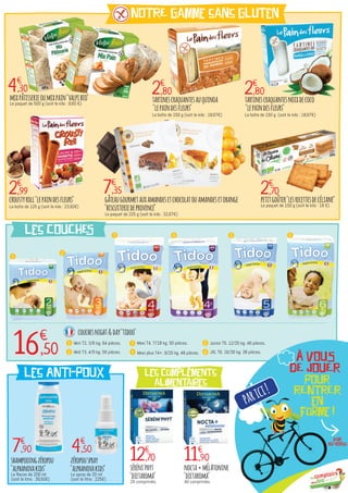 mixpâtisserieoumixpain"valpibio"
Le paquet de 500 g (soit le kilo : 8,60 €)
nocta+mÉlAtonine
"dietaroma"
40 comprimés.
séréni'phyt
"dietaroma"
20 comprimés.
tartinescraquantesauquinoa
"lepaindesfleurs"
La boîte de 150 g (soit le kilo : 18,67€)
tartinescraquantesnoixdecoco
"lepaindesfleurs"
La boîte de 150 g (soit le kilo : 18,67€)
gâteaugourmetauxamandesetchocolatouamandesetorange
"biscuiteriedeprovence"
Le paquet de 225 g (soit le kilo : 32,67€)
4€
,30
2€
,99
11€
,9012€
,70
2€
,80 2€
,80
2€
,707€
,35
NOTRE gamme sans gluten
les COUCHES
les ANTI-POUX les compléments
alimentaires
petitgoûter"lesrecettesdecéliane"
Le paquet de 150 g (soit le kilo : 18 €)
croustyroll"lepaindesfleurs"
La boîte de 125 g (soit le kilo : 23,92€)
1
16€
,50
2
3 4 5 6
7€
,90 4€
,50
couchesnight&day"tidoo"
Mini T2. 3/6 kg. 64 pièces.1
Midi T3. 4/9 kg. 56 pièces.2
Maxi T4. 7/18 kg. 50 pièces.3
Maxi plus T4+. 9/20 kg. 48 pièces.4
shampooingzéropou
"alphanovakids"
Le flacon de 200 ml
(soit le litre : 39,50€)
zéropouspray
"alphanovakids"
Le spray de 20 ml
(soit le litre : 225€)
Junior T5. 12/25 kg. 46 pièces.5
JXL T6. 16/30 kg. 38 pièces.6
parici!
POUR
RENTRER
en
forme !
Voir
au verso
À VOUS
DE JOUER
 