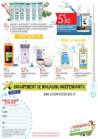 Groupement de magasins indépendants
"Pourvotresanté,évitezdegrignoterentrelesrepas.
Pourplusd’informations:www.mangerbouger.fr"
www.lescomptoirsdelabio.fr
NOM
PRÉNOM
ADRESSE
MAIL
TÉL.
LesComptoirsdelaBioRCS788803443.Prixpublicconseillés.Offresvalablespendanttouteladuréedel'opération,noncumulablesavecd’autresoffrespromotionnelles,danslalimitedesstocks
disponibles.Sauferreurstypographiques.Imprimésurpapier100%recyclécertifiéPEFC.Nepasjetersurlavoiepublique.Photosnoncontractuelles.
AvecEcofolio
touslespapiers
serecyclent.
Jouez et gagnez
votre VéLO
dentifriceàl'argile"denticlay"etàl'extraitd'anisdigestif/
àl'extraitdecitronraffermissant/àl'extraitdementherafraîchissant
àl'extraitderomarinnettoyant/àl'extraitdesaugetonique/
àl'extraitdethymstimulant
Le tube de 75 ml (soit le litre : 52€)
douchedesfamilles
"doucenature"
Le flacon de 1 L.
shampooingextra-doux
"cattier"
Le flacon de 1 L.
Remplissez ce coupon et déposez-le
dans l'urne de votre magasin.
épongekonjac
"allonature"
8 g.
lessivesenteurpêche
"ecodoo"
Le bidon de 1.5 L
(soit le litre : 3,60€)
liquidevaisselleconcentré
"l'artisansavonnier"
Le bidon de 1 L
L'UNITÉ
3€
,90
9€
,50 12€
,90 6€
,50 5€
,40 1€
,99
L'ESPACE BIEN-ÊTRE
POUR LA MAISON
déodorantbillementholé
àlapierred'alun"allonature"
50 ml (soit le litre : 116€)
TOUT DOUX !
5€
,80
DÉCOUPEZ ICI
Jeu gratuit sans obligation d'achat, valable du 05/09/16
au 01/10/16. Le règlement est déposé au sein de la
SELARL RICARD - PEYRAUD - SEMERIA, Huissiers de
Justice à Montauban, 13 porte du Moustier. Extrait
du règlement déposé et affiché sur les urnes dans les
magasins participants.
 