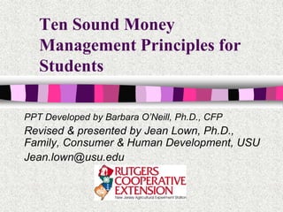 Ten Sound Money
Management Principles for
Students
PPT Developed by Barbara O’Neill, Ph.D., CFP
Revised & presented by Jean Lown, Ph.D.,
Family, Consumer & Human Development, USU
Jean.lown@usu.edu
 
