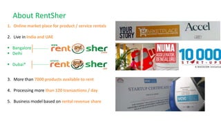 About RentSher
1. Online market place for product / service rentals
2. Live in India and UAE
 Bangalore
 Delhi
 Dubai*
3. More than 7000 products available to rent
4. Processing more than 120 transactions / day
5. Business model based on rental revenue share
 