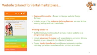 Website tailored for rental marketplace…
 Designed for mobile – Based on Google Material Design
Concept
 Includes some of the industry defining features such as flexible
booking and dynamic rent calculation
Working further to:
 Build infrastructure in AngularJS to make mobile website as a
progressive web app
 Include advanced features such as geotagging, dynamic delivery
charges, cross rating and more backend features
 Create vendor interfaces to enable our vendors to maintain
inventory, get advances data analytics on visits and sales
6
 
