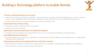 Building a Technology platform to enable Rentals
1) Truly on demand renting for consumers
 Full range of products and high availability – backed by link to suppliers who immediately buy to rent for confirmed
orders – even integrated with e-commerce companies for best price discovery (e.g. refurbished products)
 Quick delivery time and increased utilization to reduce warehouse time
2) Seamless Peer to Peer renting
 Seamless upload / update process for products
 Quality assurance processes
3) Breaking catchment boundaries for traditional suppliers
 Enabling vertical suppliers to go beyond their cities e.g. by investing and deploying managed assets
4) Enabling business decisions
 Sharing insights with suppliers e.g. demand for new products, demand patterns, price elasticity etc. to make better
sourcing, pricing decisions
5) Generating rental income opportunities for individual investors
 Allowing small investors to benefit from rental economy by investing in rental assets published on the platform
 Fully automated invoicing, asset register and payouts
7
 