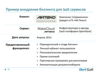 Пример внедрения биллинга для IaaS сервисов
13
 Периодический и Usage биллинг
 Личный кабинет пользователя
 Пользовательские уведомления
 Прием платежей
 Партнерская программа для реселлеров
 Автоматизация документооборота
Компания «Сервионика»
(входит в ГК «Ай-Теко»)
Клиент:
Сервис: Инфраструктура в аренду
(IaaS платформа OpenStack)
Дата запуска: Апрель 2013
Предоставленный
функционал:
 