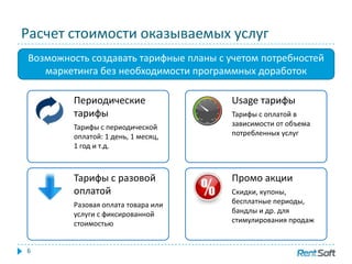 Расчет стоимости оказываемых услуг
6
Возможность создавать тарифные планы с учетом потребностей
маркетинга без необходимости программных доработок
Тарифы с разовой
оплатой
Разовая оплата товара или
услуги с фиксированной
стоимостью
Периодические
тарифы
Тарифы с периодической
оплатой: 1 день, 1 месяц,
1 год и т.д.
Промо акции
Скидки, купоны,
бесплатные периоды,
бандлы и др. для
стимулирования продаж
Usage тарифы
Тарифы с оплатой в
зависимости от объема
потребленных услуг
 