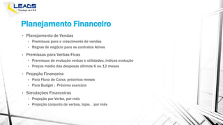 Planejamento Financeiro
• Planejamento de Vendas
• Premissas para o crescimento de vendas
• Regras de negócio para os contratos Ativos
• Premissas para Verbas Fixas
• Premissas de evolução verbas e utilidades, índices evolução
• Preços médio das despesas últimos 6 ou 12 meses
• Projeção Financeira
• Para Fluxo de Caixa; próximos meses
• Para Budget ; Próximo exercício
• Simulações Financeiras
• Projeção por Verba, por mês
• Projeção conjunto de verbas, lojas , por mês
 