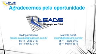 Rodrigo Salomão
rodrigo.salomao@leadscrm.com.br
55 11 2626-3187
55 11 97620-0170
Agradecemos pela oportunidade
Marcelo Gorab
mgorab@leadscrm.com.br
55 11 2626-6169
55 11 98781-8672
 
