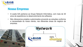 Nossa Empresa
• A Leads S/A pertence ao Grupo Network Informática, com mais de 30
anos de experiência no desenvolvimento de softwares
• Nós oferecemos projetos customizados provendo as soluções conforme
a necessidade do nosso cliente, nas diferentes áreas de negócio da
empresa.
 