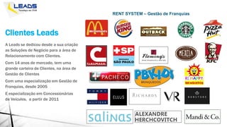 Clientes Leads
A Leads se dedicou desde a sua criação
as Soluções de Negócio para a área de
Relacionamento com Clientes.
Com 14 anos de mercado, tem uma
grande carteira de Clientes, na área de
Gestão de Clientes
Com uma especialização em Gestão de
Franquias, desde 2005
E especialização em Concessionárias
de Veículos, a partir de 2011
RENT SYSTEM – Gestão de Franquias
 