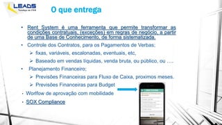 O que entrega
• Rent System é uma ferramenta que permite transformar as
condições contratuais, (exceções) em regras de negócio, a partir
de uma Base de Conhecimento, de forma sistematizada.
• Controle dos Contratos, para os Pagamentos de Verbas;
 fixas, variáveis, escalonadas, eventuais, etc,
 Baseado em vendas líquidas, venda bruta, ou público, ou ….
• Planejamento Financeiro;
 Previsões Financeiras para Fluxo de Caixa, proximos meses.
 Previsões Financeiras para Budget
• Worlfow de aprovação com mobilidade
• SOX Compliance
 