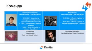Команда
Руководитель проекта
Сергей Шаров. 4 курс МФТИ(ГУ)
•

2011-2012 – организатор
конкурса инновационных
проекта «Кубок Техноваций»
• 2012 - Разработчик в проекте
SmartBuy
• 2013 - PM+Scrum master в
проекте LingvoGames

Разработчик
Роман Кушин
Ruby and Node.js hacker

Разработчик
Николай Егоров. 5 курс МФТИ(ГУ)
•

2010-2011 - Software Engineer at
NetCracker
• 2011-2012 - Software Engineer at
Yandex[Yandex navigator, 1minute]

Интерфейс-дизайнер
Григорий Рягузов. Санкт-Петербург

 