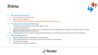 Этапы
1.

До запуска(3 месяца)
1.
2.
3.

2.

Основной функционал ресурса
Разработка интерфейса
Сбор предварительных заявок от магазинов, наполнение контентом

Тестирование ресурса(3 месяца)
1.
2.
3.
4.

3.

«Раскрутка» в социальных сетях, СМИ, Директ, SEO
Создание видеоролика
Мобильные приложения под iOS, Android, WP8 для быстрого добавления «заявок» и «предложений», а также
администрирования своего аккаунта
Корректировка бизнес-модели и функционала ресурса по полученным результатам с этапа тестирования

Масштабирование
1.
2.
3.
4.

Закупка необходимого оборудования или аренда
Регистрация юридического лица, заключение договоров с магазинами
Расширение команды
Размещение в бизнес-инкубаторе

 