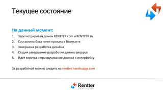 Текущее состояние
На данный момент:
1.

Зарегистрирован домен RENTTER.com и RENTTER.ru

2.

Составлена база точек проката в Вконтакте

3.

Завершена разработка дизайна

4.

Стадия завершения разработки движка ресурса

5.

Идёт верстка и прикручивание движка к интерфейсу

За разработкой можно следить на rentter.herokuapp.com

 