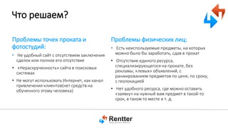 Что решаем?
Проблемы точек проката и
фотостудий:
• Не удобный сайт с отсутствием заключения
сделок или полное его отсутствие

• «Нераскрученность» сайта в поисковых
системах
• Не могут использовать Интернет, как канал
привлечения клиентов(нет средств на
обученного этому человека)

Проблемы физических лиц:
• Есть неиспользуемые предметы, на которых
можно было бы заработать, сдав в прокат
• Отсутствие единого ресурса,
специализирующегося на прокате, без
рекламы, «левых» объявлений, с
ранжированием предметов по цене, по сроку,
с геолокацией
• Нет удобного ресурса, где можно оставить
«заявку» на нужный вам предмет в такой-то
срок, в таком то месте и т. д.

 