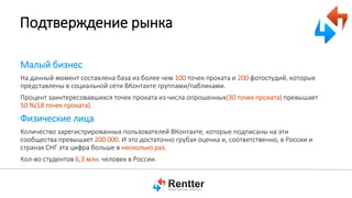 Подтверждение рынка
Малый бизнес
На данный момент составлена база из более чем 100 точек проката и 200 фотостудий, которые
представлены в социальной сети ВКонтакте группами/пабликами.
Процент заинтересовавшихся точек проката из числа опрошенных(30 точек проката) превышает
50 %(18 точек проката).

Физические лица
Количество зарегистрированных пользователей ВКонтакте, которые подписаны на эти
сообщества превышает 200 000. И это достаточно грубая оценка и, соответственно, в России и
странах СНГ эта цифра больше в несколько раз.
Кол-во студентов 6,3 млн. человек в России.

 