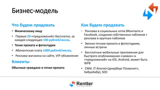 Бизнес-модель
Что будем продавать

Как будем продавать

• Физическому лицу

• Реклама в социальных сетях ВКонтакте и
Facebook, создание собственных пабликов +
реклама в крупных пабликах

• Первые 20 «предложений» бесплатно, за
каждое следующее 100 рублей/месяц
• Точке проката и фотостудии
• Абонентская плата 1000 рублей/месяц

• Звонки точкам проката и фотостудиям,
личные встречи

• Бесплатные мобильные приложения для
• Реклама магазина на сайте, VIP-объявления
быстрого опубликования «заявок» и
«предложений» на iOS, Android, может быть
Клиенты
WP8
Обычные граждане и точки проката
• СМИ, IT-блоги(«Цукерберг Позвонит»,
ХабраХабр), SEO

 