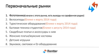 Первоначальные рынки
1.
2.
3.
4.
5.
6.
7.
8.

Фототехника(начали с этого рынка, есть выходы на сарафанное радио)
Велосипеды(ближе к марту 2014 года)
Туристическое оборудование(ближе к марту 2014 года)
Бытовая техника студентов(ближе к августу 2014 года)
Свадебные платья и аксессуары к ним
Женские платья/мужские костюмы
Детские игрушки
Звуковое, световое и DJ-оборудование

 