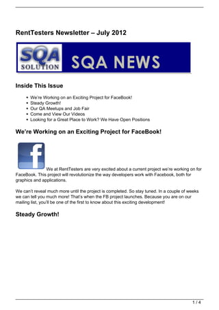 RentTesters Newsletter – July 2012




Inside This Issue
       We’re Working on an Exciting Project for FaceBook!
       Steady Growth!
       Our QA Meetups and Job Fair
       Come and View Our Videos
       Looking for a Great Place to Work? We Have Open Positions

We’re Working on an Exciting Project for FaceBook!




               We at RentTesters are very excited about a current project we’re working on for
FaceBook. This project will revolutionize the way developers work with Facebook, both for
graphics and applications.

We can’t reveal much more until the project is completed. So stay tuned. In a couple of weeks
we can tell you much more! That’s when the FB project launches. Because you are on our
mailing list, you’ll be one of the first to know about this exciting development!

Steady Growth!




                                                                                         1/4
 