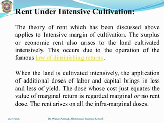 Rent Under Intensive Cultivation:
The theory of rent which has been discussed above
applies to Intensive margin of cultivation. The surplus
or economic rent also arises to the land cultivated
intensively. This occurs due to the operation of the
famous law of diminishing returns.
When the land is cultivated intensively, the application
of additional doses of labor and capital brings in less
and less of yield. The dose whose cost just equates the
value of marginal return is regarded marginal or no rent
dose. The rent arises on all the infra-marginal doses.
12/17/2016 Dr. Waqar Ahmad, Allenhouse Business School
 