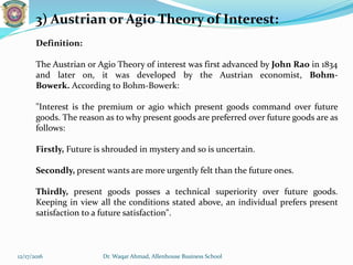 3) Austrian or Agio Theory of Interest:
Definition:
The Austrian or Agio Theory of interest was first advanced by John Rao in 1834
and later on, it was developed by the Austrian economist, Bohm-
Bowerk. According to Bohm-Bowerk:
"Interest is the premium or agio which present goods command over future
goods. The reason as to why present goods are preferred over future goods are as
follows:
Firstly, Future is shrouded in mystery and so is uncertain.
Secondly, present wants are more urgently felt than the future ones.
Thirdly, present goods posses a technical superiority over future goods.
Keeping in view all the conditions stated above, an individual prefers present
satisfaction to a future satisfaction".
12/17/2016 Dr. Waqar Ahmad, Allenhouse Business School
 