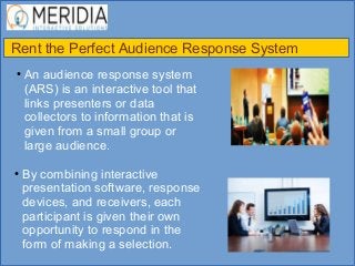 Rent the Perfect Audience Response System
●
An audience response system
(ARS) is an interactive tool that
links presenters or data
collectors to information that is
given from a small group or
large audience.
●
By combining interactive
presentation software, response
devices, and receivers, each
participant is given their own
opportunity to respond in the
form of making a selection.
 