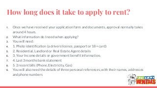 How long does it take to apply to rent?
1. Once we have received your application form and documents, approval normally takes
around 4 hours.
2. What information do I need when applying?
3. You will need:
4. 1. Photo identification (a drivers licence, passport or 18+ card)
5. 2. Residential, Landlord or Real Estate Agent details
6. 3. Your Income details or government benefit information.
7. 4. Last 3 months bank statement
8. 5. 2 recent bills (Phone, Electricity, Gas)
9. You will also need the details of three personal references, with their names, addresses
and phone numbers
 