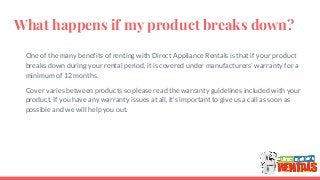 What happens if my product breaks down?
One of the many benefits of renting with Direct Appliance Rentals is that if your product
breaks down during your rental period, it is covered under manufacturers’ warranty for a
minimum of 12 months.
Cover varies between products so please read the warranty guidelines included with your
product. If you have any warranty issues at all, it’s important to give us a call as soon as
possible and we will help you out.
 