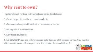 Why rent to own?
The benefits of renting with Direct Appliance Rentals are:
1. Great range of great brands and products
2. Get free delivery and installation on minimum terms
3. No deposit & bad credit ok
4. Low fixed payments
5. $1 BUYOUT*. We are willing to negotiate the sale of the goods to you. You may be
able to make us an offer to purchase the product from as little as $1.
 